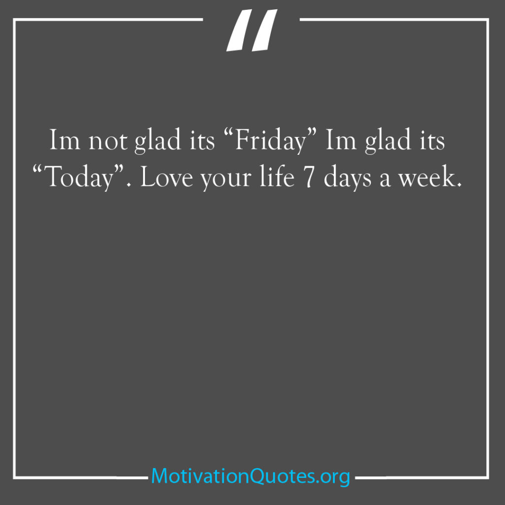 Im not glad its Friday Im glad its Today Love your