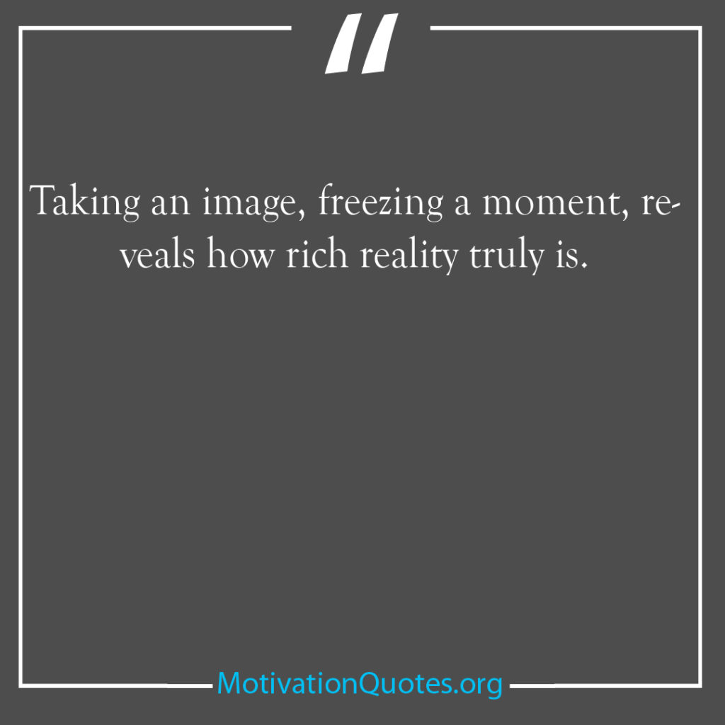 Taking an image freezing a moment reveals how rich reality truly
