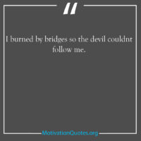 I burned by bridges so the devil couldnt follow me